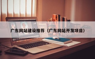 鄂州广东网站建设推荐（广东网站开发项目）