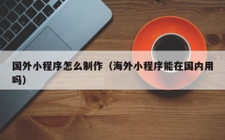 鄂州国外小程序怎么制作（海外小程序能在国内用吗）