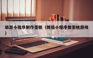 鄂州旅游小程序制作蛋糕（微信小程序做蛋糕游戏）